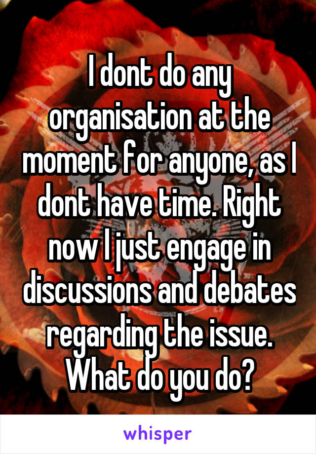 I dont do any organisation at the moment for anyone, as I dont have time. Right now I just engage in discussions and debates regarding the issue.
What do you do?