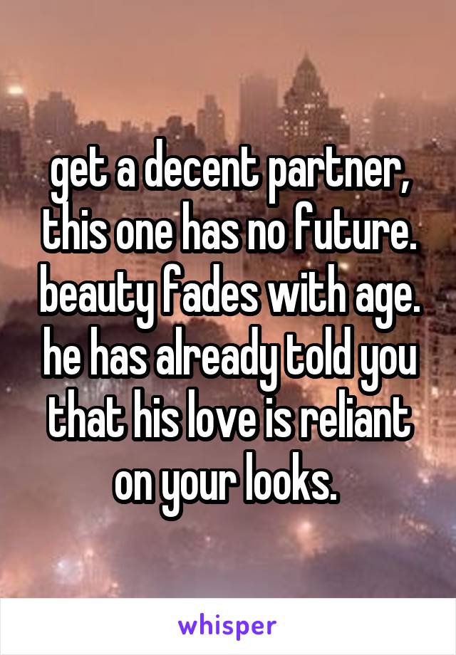 get a decent partner, this one has no future. beauty fades with age. he has already told you that his love is reliant on your looks. 