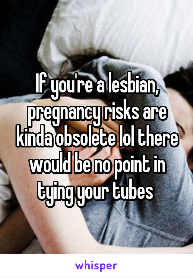 If you're a lesbian, pregnancy risks are kinda obsolete lol there would be no point in tying your tubes 