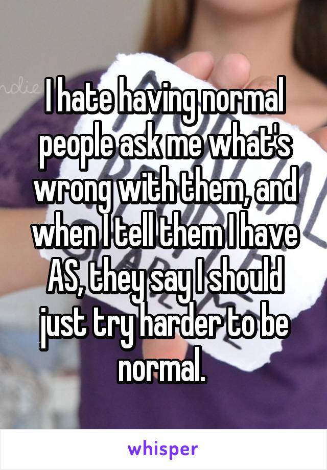 I hate having normal people ask me what's wrong with them, and when I tell them I have AS, they say I should just try harder to be normal. 