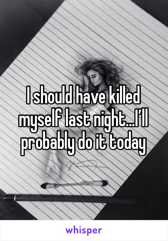 I should have killed myself last night...I’ll probably do it today 