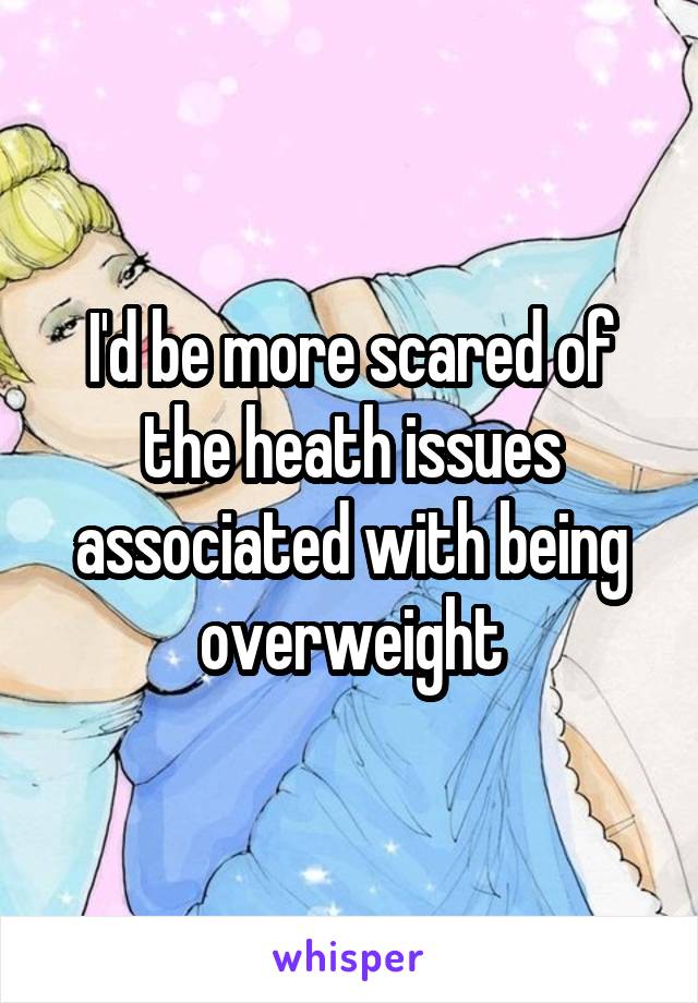 I'd be more scared of the heath issues associated with being overweight