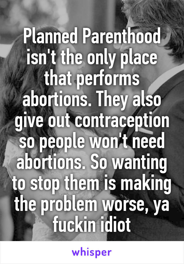 Planned Parenthood isn't the only place that performs abortions. They also give out contraception so people won't need abortions. So wanting to stop them is making the problem worse, ya fuckin idiot