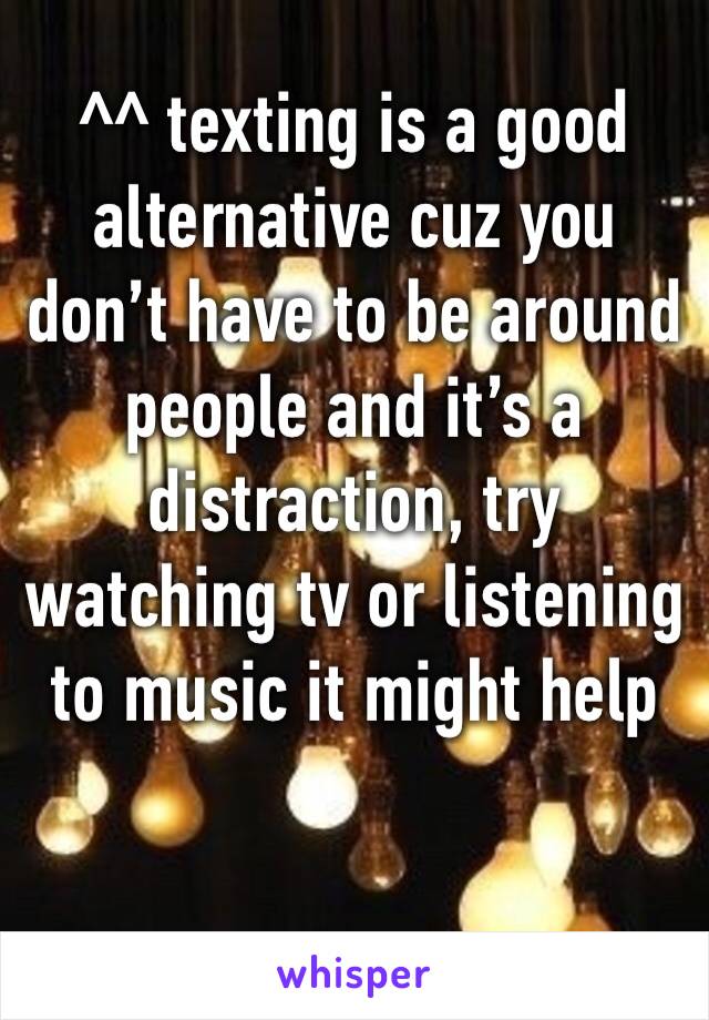 ^^ texting is a good alternative cuz you don’t have to be around people and it’s a distraction, try watching tv or listening to music it might help 