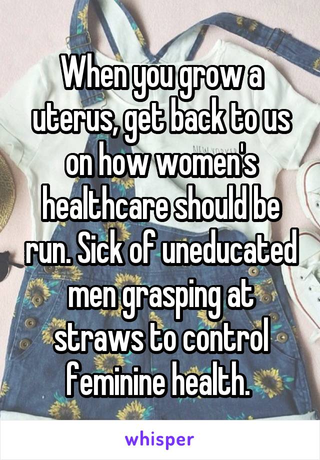 When you grow a uterus, get back to us on how women's healthcare should be run. Sick of uneducated men grasping at straws to control feminine health. 