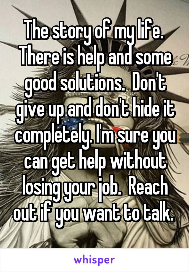 The story of my life.  There is help and some good solutions.  Don't give up and don't hide it completely. I'm sure you can get help without losing your job.  Reach out if you want to talk.  