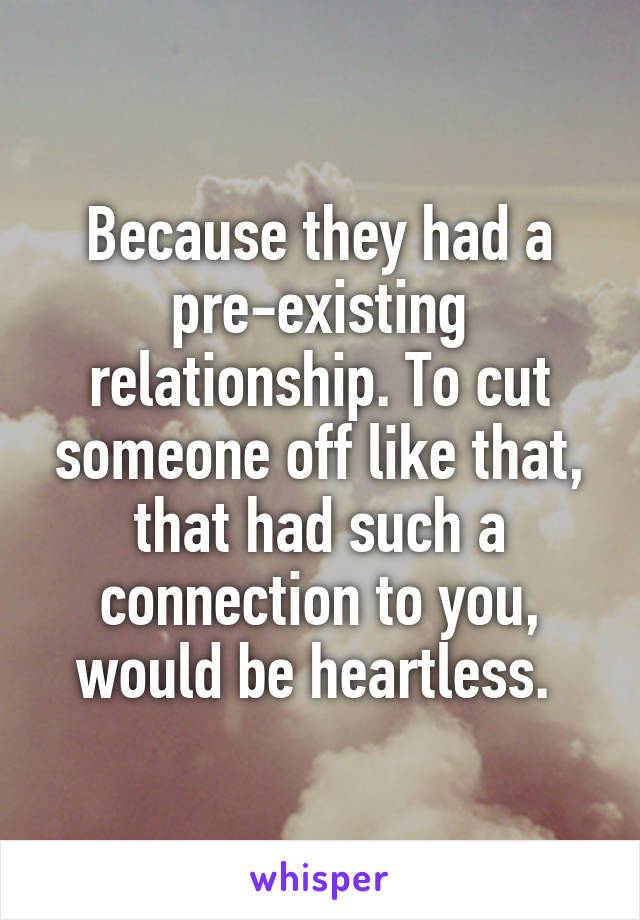 Because they had a pre-existing relationship. To cut someone off like that, that had such a connection to you, would be heartless. 
