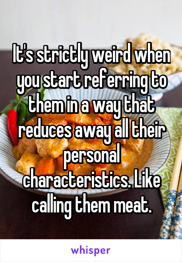 It's strictly weird when you start referring to them in a way that reduces away all their personal characteristics. Like calling them meat.