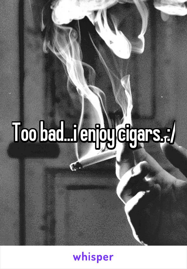 Too bad...i enjoy cigars. :/