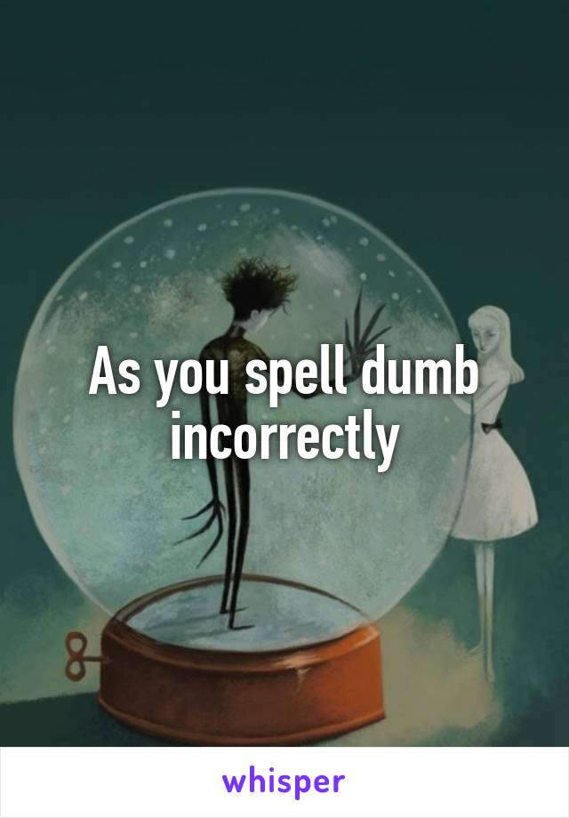 As you spell dumb incorrectly