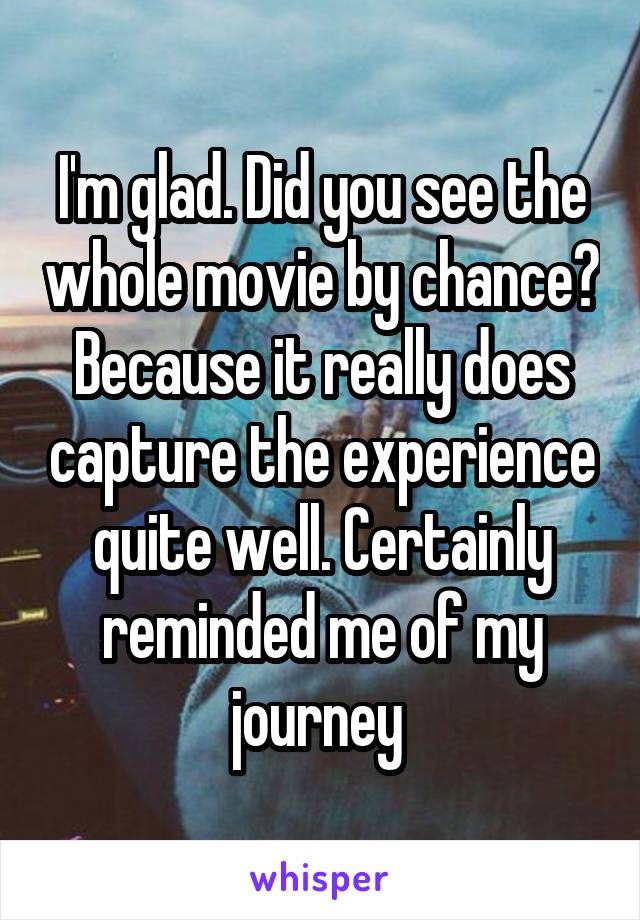 I'm glad. Did you see the whole movie by chance? Because it really does capture the experience quite well. Certainly reminded me of my journey 