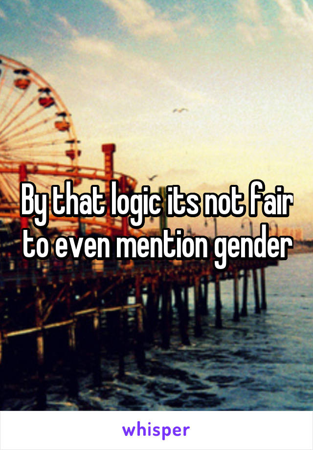 By that logic its not fair to even mention gender