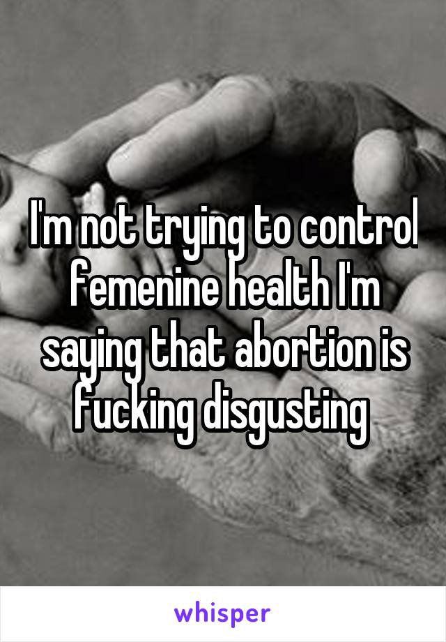 I'm not trying to control femenine health I'm saying that abortion is fucking disgusting 