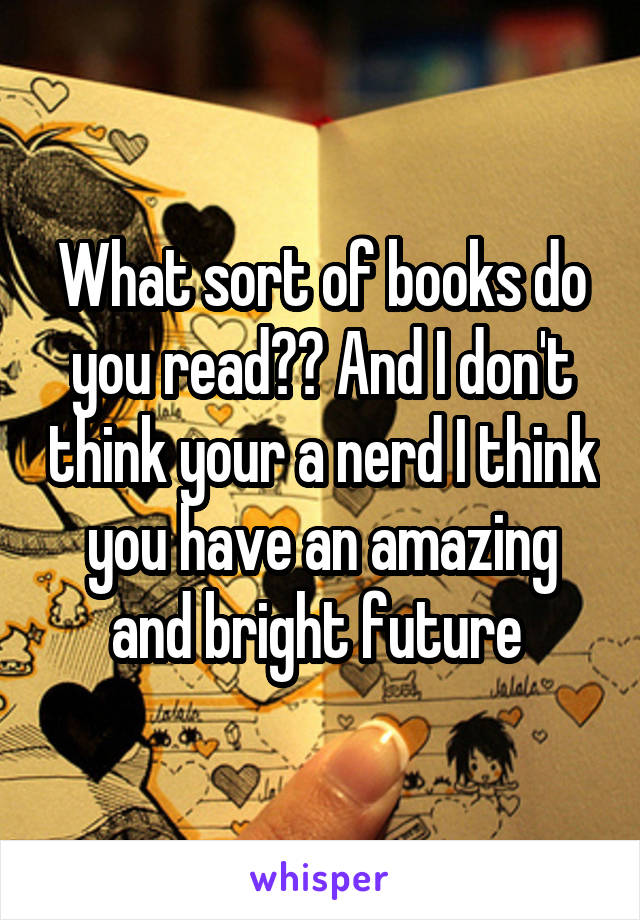 What sort of books do you read?? And I don't think your a nerd I think you have an amazing and bright future 