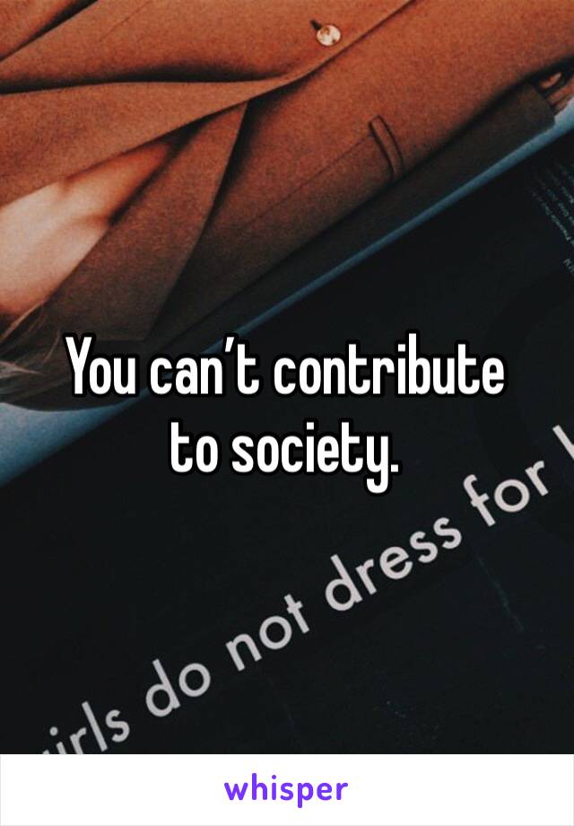 You can’t contribute to society.