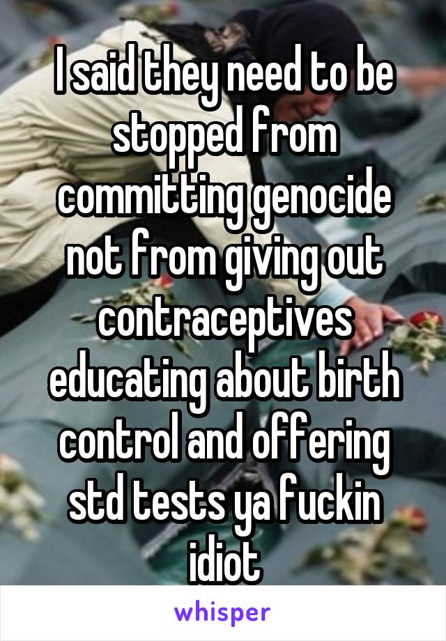 I said they need to be stopped from committing genocide not from giving out contraceptives educating about birth control and offering std tests ya fuckin idiot