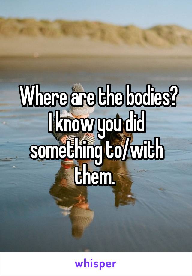  Where are the bodies? I know you did something to/with them. 