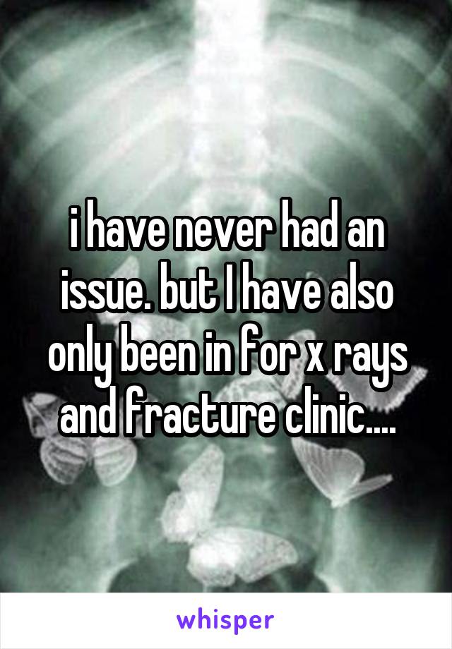 i have never had an issue. but I have also only been in for x rays and fracture clinic....