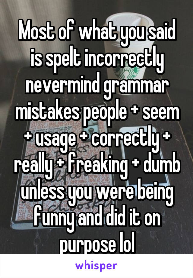 Most of what you said is spelt incorrectly nevermind grammar mistakes people + seem + usage + correctly + really + freaking + dumb unless you were being funny and did it on purpose lol