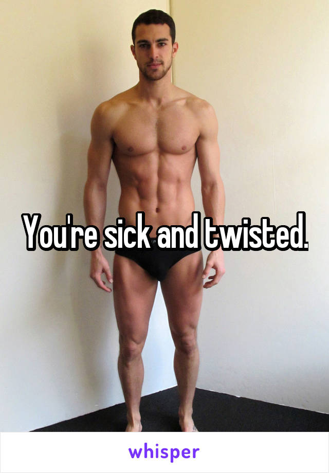 You're sick and twisted.