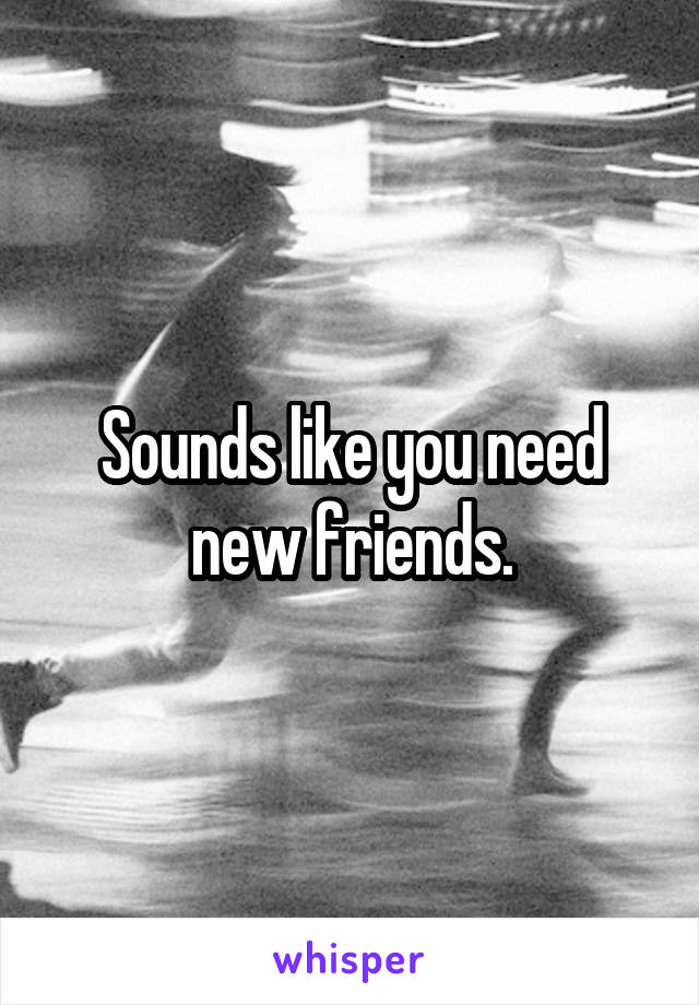 Sounds like you need new friends.