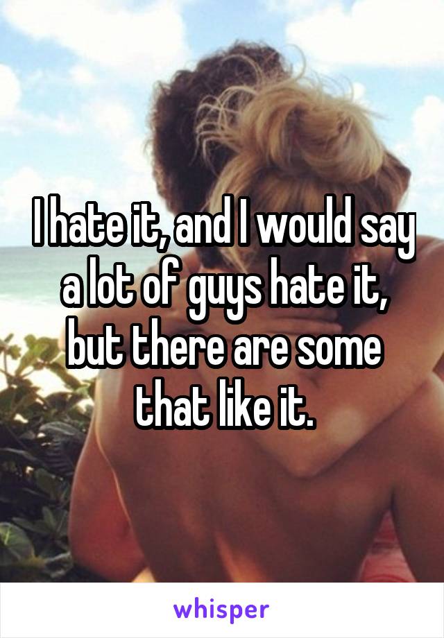 I hate it, and I would say a lot of guys hate it, but there are some that like it.