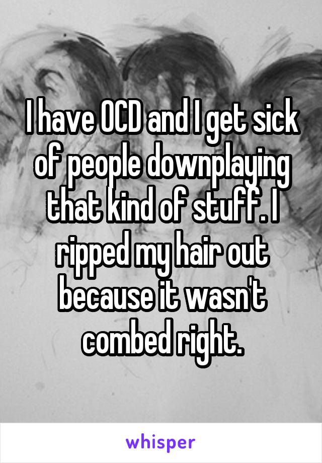 I have OCD and I get sick of people downplaying that kind of stuff. I ripped my hair out because it wasn't combed right.