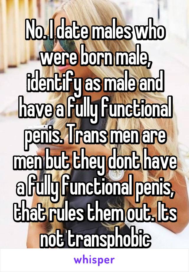 No. I date males who were born male, identify as male and have a fully functional penis. Trans men are men but they dont have a fully functional penis, that rules them out. Its not transphobic