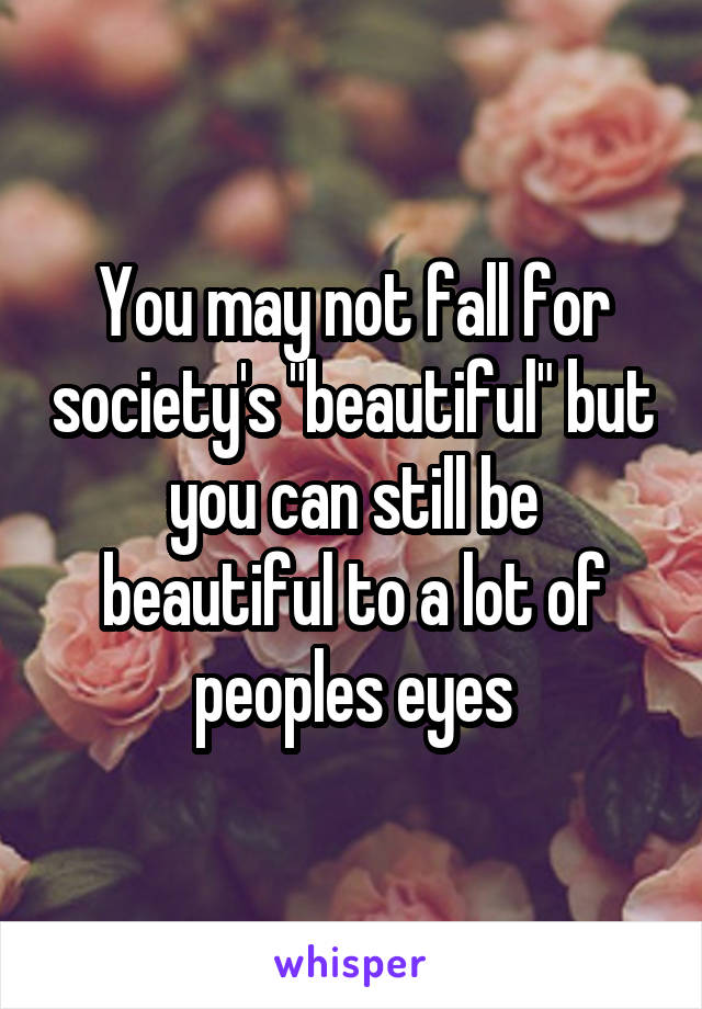 You may not fall for society's "beautiful" but you can still be beautiful to a lot of peoples eyes