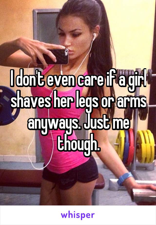 I don't even care if a girl shaves her legs or arms anyways. Just me though.