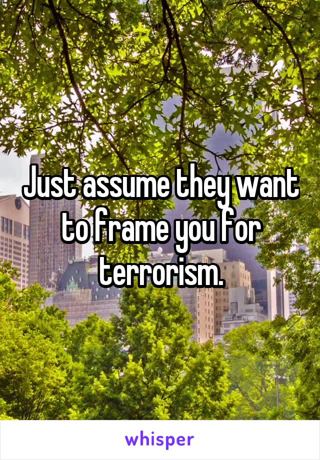Just assume they want to frame you for terrorism.
