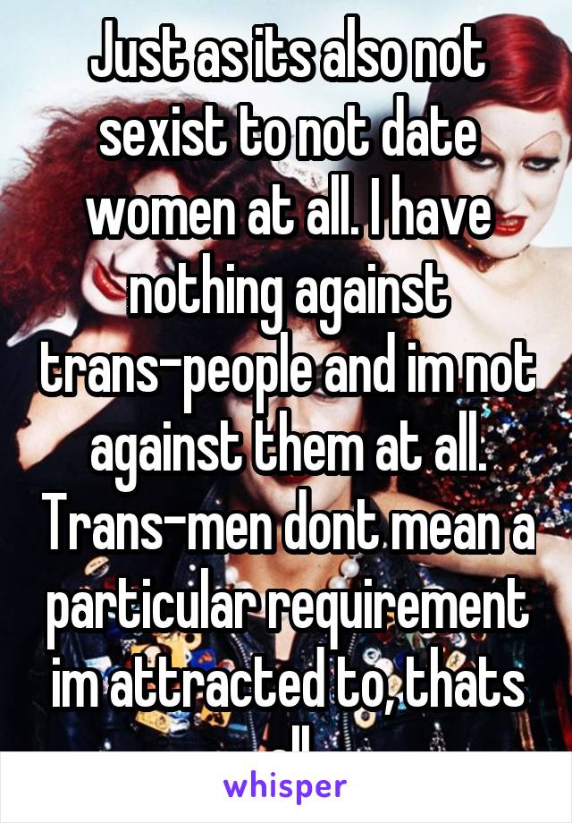 Just as its also not sexist to not date women at all. I have nothing against trans-people and im not against them at all. Trans-men dont mean a particular requirement im attracted to, thats all