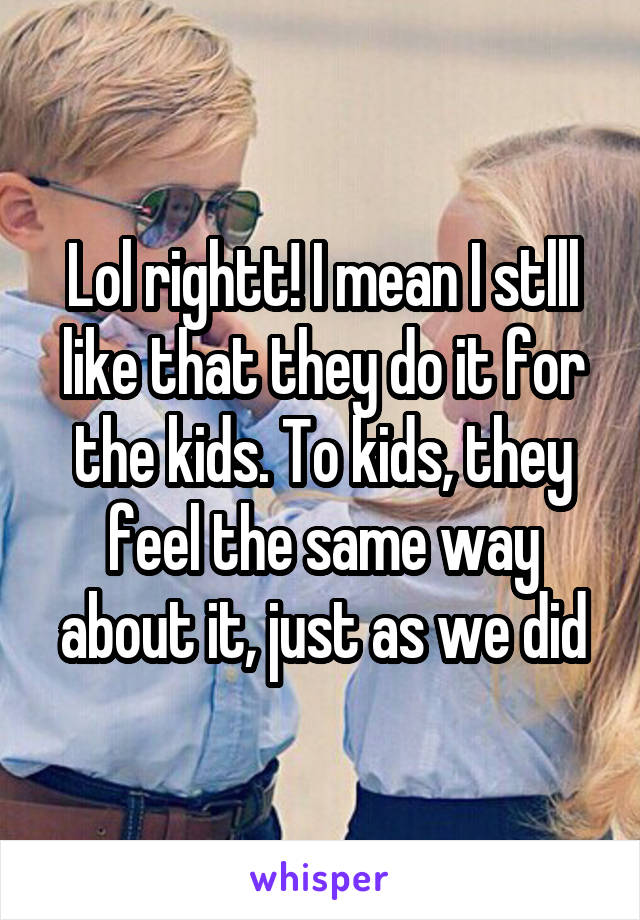 Lol rightt! I mean I stlll like that they do it for the kids. To kids, they feel the same way about it, just as we did