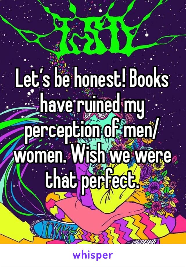 Let’s be honest! Books have ruined my perception of men/women. Wish we were that perfect.