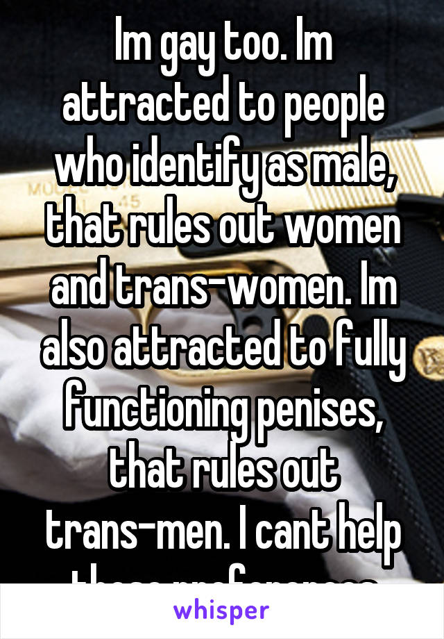 Im gay too. Im attracted to people who identify as male, that rules out women and trans-women. Im also attracted to fully functioning penises, that rules out trans-men. I cant help those preferences