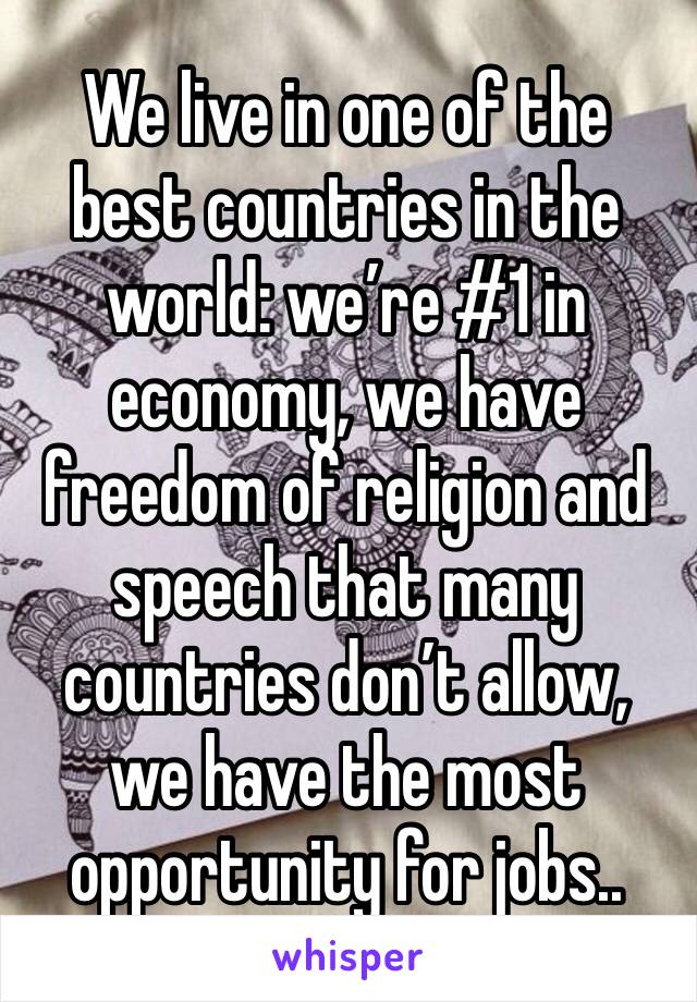 We live in one of the best countries in the world: we’re #1 in economy, we have freedom of religion and speech that many countries don’t allow, we have the most opportunity for jobs..