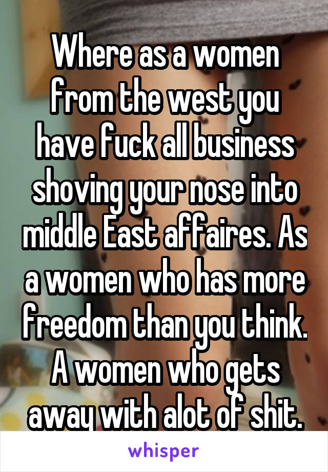 Where as a women from the west you have fuck all business shoving your nose into middle East affaires. As a women who has more freedom than you think. A women who gets away with alot of shit.