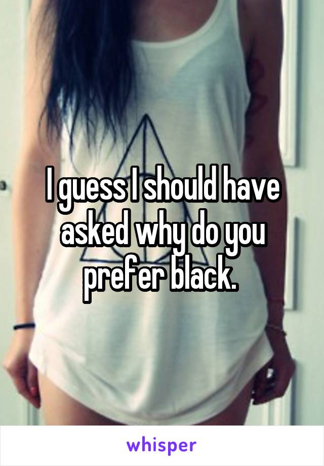 I guess I should have asked why do you prefer black. 