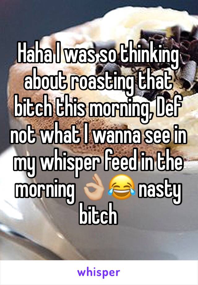 Haha I was so thinking about roasting that bitch this morning, Def not what I wanna see in my whisper feed in the morning 👌🏼😂 nasty bitch