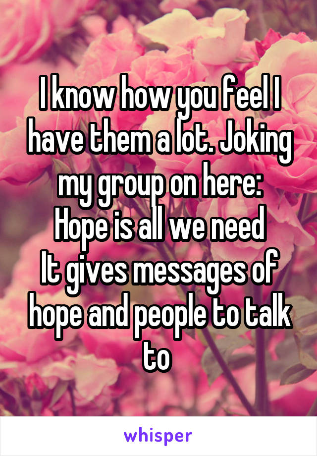 I know how you feel I have them a lot. Joking my group on here:
Hope is all we need
It gives messages of hope and people to talk to 