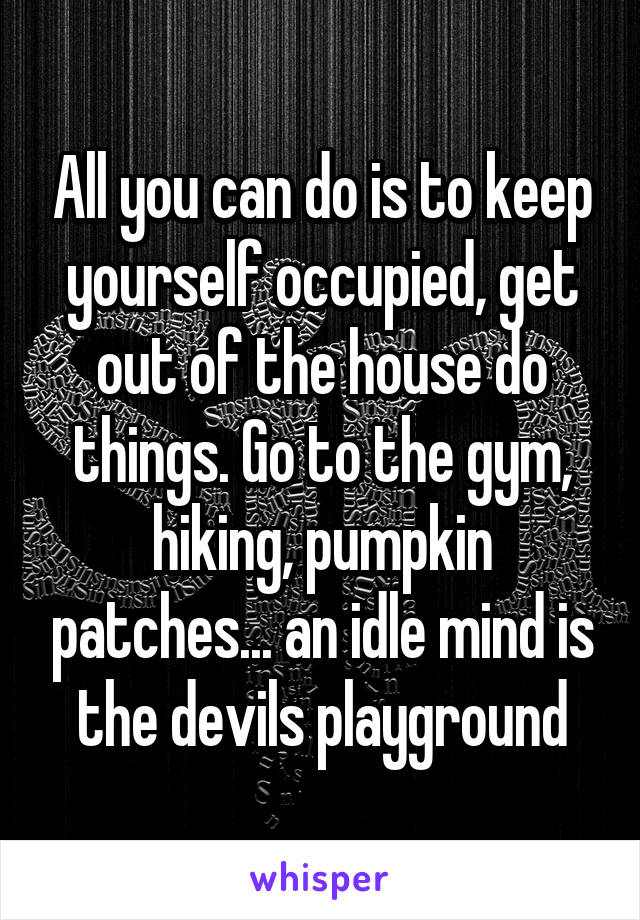 All you can do is to keep yourself occupied, get out of the house do things. Go to the gym, hiking, pumpkin patches... an idle mind is the devils playground