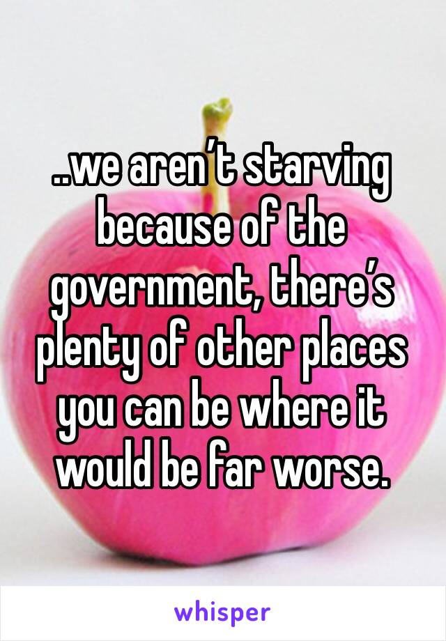 ..we aren’t starving because of the government, there’s plenty of other places you can be where it would be far worse.