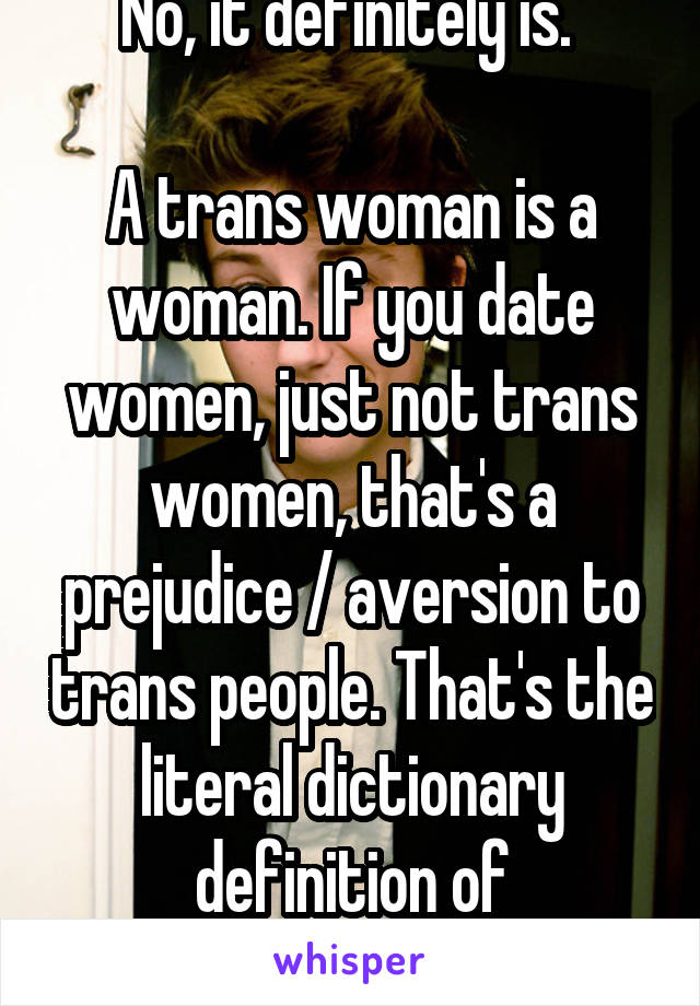 No, it definitely is. 

A trans woman is a woman. If you date women, just not trans women, that's a prejudice / aversion to trans people. That's the literal dictionary definition of transphobic 