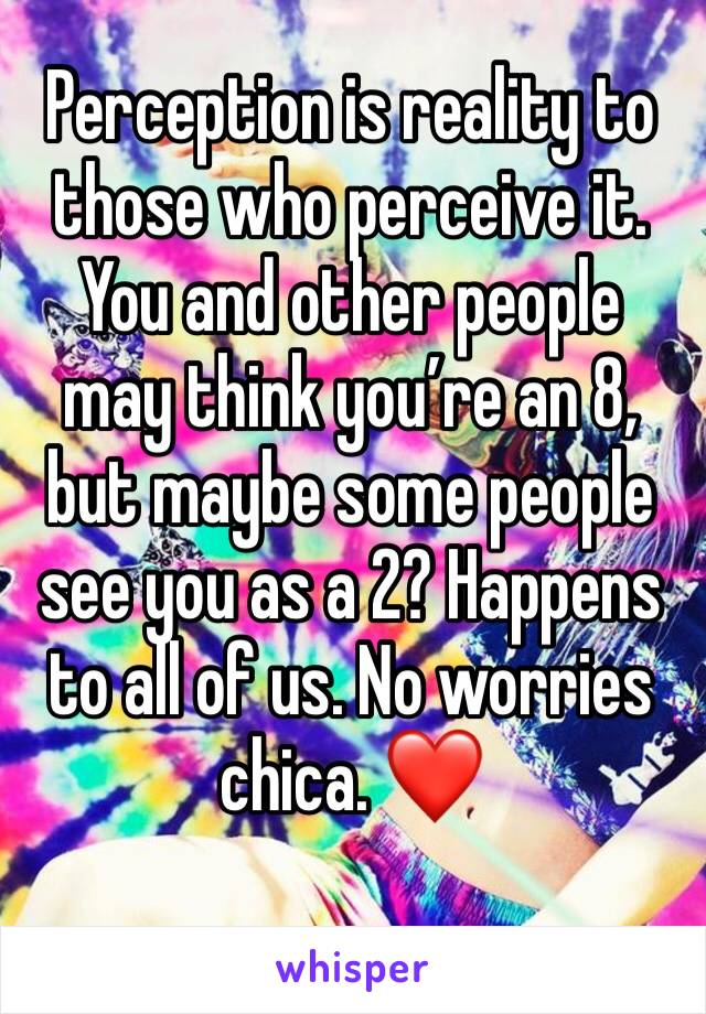 Perception is reality to those who perceive it. You and other people may think you’re an 8, but maybe some people see you as a 2? Happens to all of us. No worries chica. ❤️