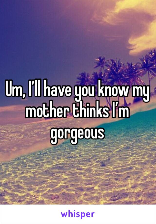 Um, I’ll have you know my mother thinks I’m gorgeous 