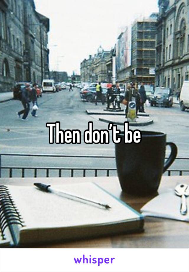 Then don’t be