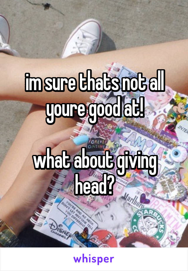 im sure thats not all youre good at!

what about giving head?