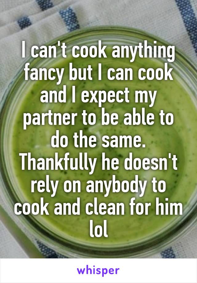 I can't cook anything fancy but I can cook and I expect my partner to be able to do the same. Thankfully he doesn't rely on anybody to cook and clean for him lol