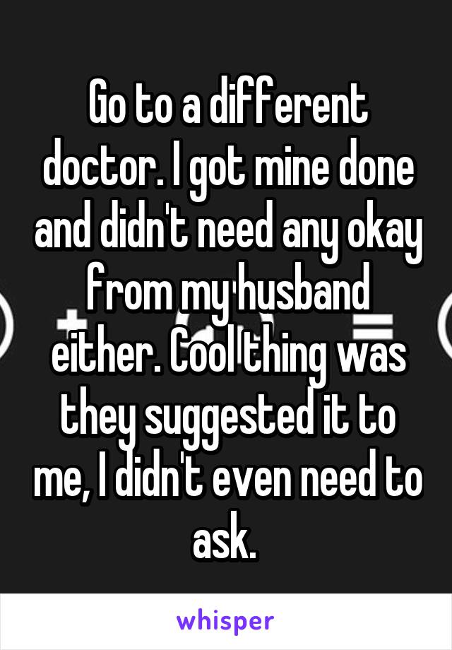 Go to a different doctor. I got mine done and didn't need any okay from my husband either. Cool thing was they suggested it to me, I didn't even need to ask. 