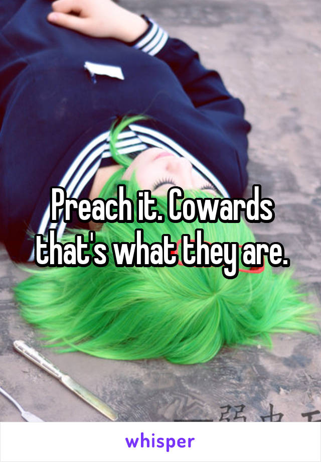Preach it. Cowards that's what they are.